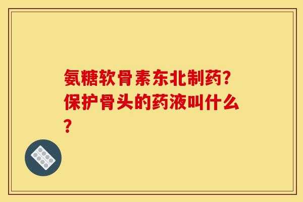 氨糖软骨素东北制药？保护骨头的药液叫什么？