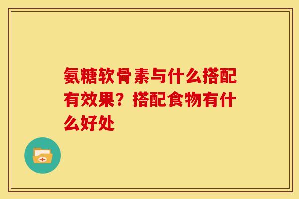 氨糖软骨素与什么搭配有效果？搭配食物有什么好处