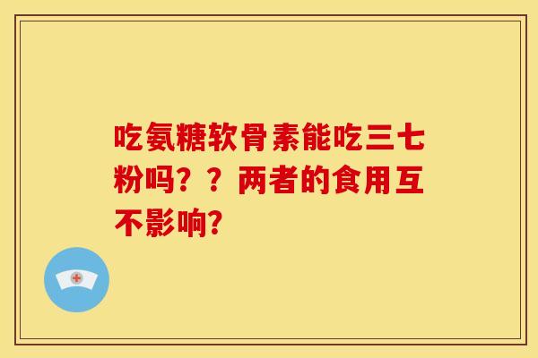 吃氨糖软骨素能吃三七粉吗？？两者的食用互不影响？