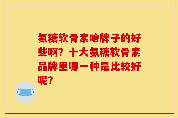 氨糖软骨素啥牌子的好些啊？十大氨糖软骨素品牌里哪一种是比较好呢？