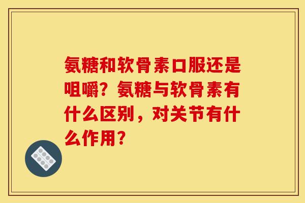 氨糖和软骨素口服还是咀嚼？氨糖与软骨素有什么区别，对关节有什么作用？