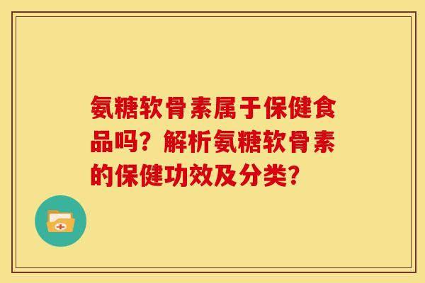 氨糖软骨素属于保健食品吗？解析氨糖软骨素的保健功效及分类？