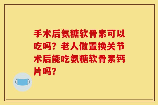 手术后氨糖软骨素可以吃吗？老人做置换关节术后能吃氨糖软骨素钙片吗？