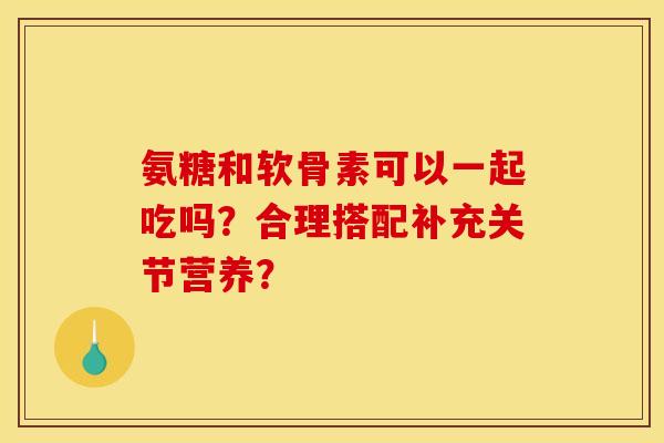 氨糖和软骨素可以一起吃吗？合理搭配补充关节营养？