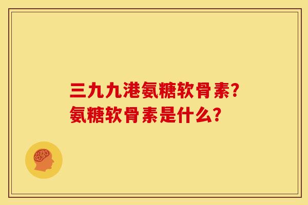 三九九港氨糖软骨素？氨糖软骨素是什么？