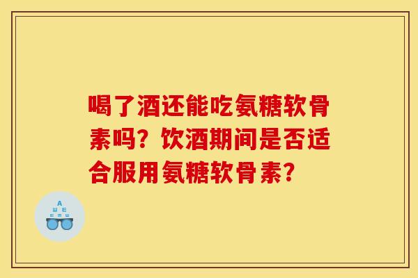 喝了酒还能吃氨糖软骨素吗？饮酒期间是否适合服用氨糖软骨素？