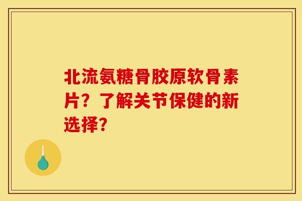 北流氨糖骨胶原软骨素片？了解关节保健的新选择？