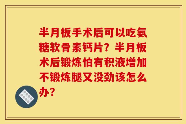 半月板手术后可以吃氨糖软骨素钙片？半月板术后锻炼怕有积液增加不锻炼腿又没劲该怎么办？