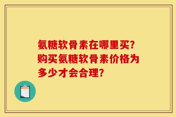 氨糖软骨素在哪里买？购买氨糖软骨素价格为多少才会合理？