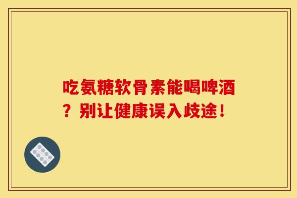 吃氨糖软骨素能喝啤酒？别让健康误入歧途！