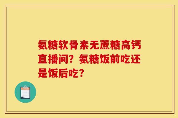 氨糖软骨素无蔗糖高钙直播间？氨糖饭前吃还是饭后吃？