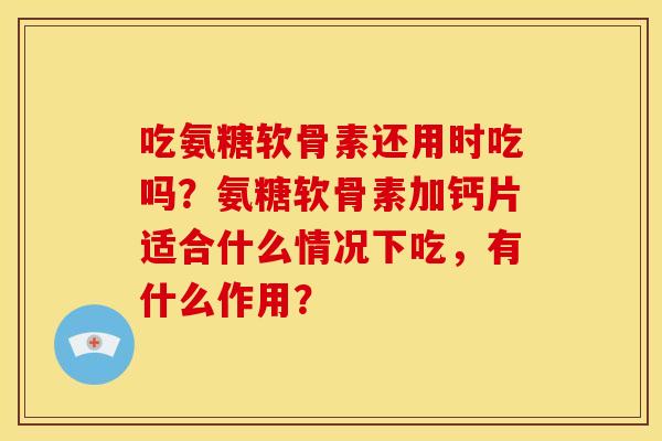 吃氨糖软骨素还用时吃吗？氨糖软骨素加钙片适合什么情况下吃，有什么作用？