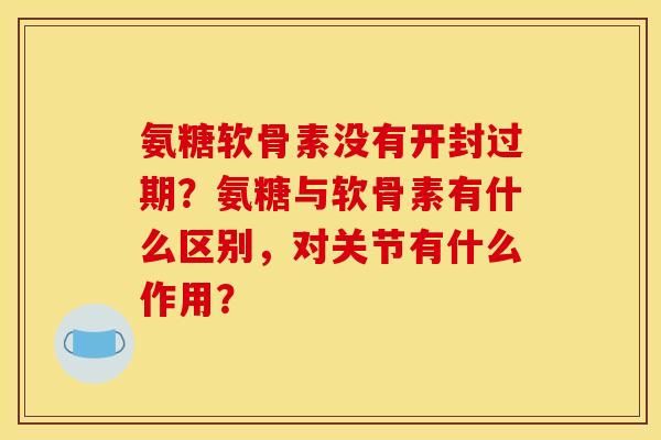 氨糖软骨素没有开封过期？氨糖与软骨素有什么区别，对关节有什么作用？