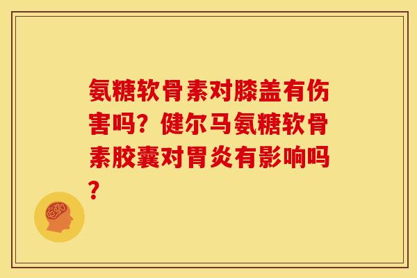 氨糖软骨素对膝盖有伤害吗？健尔马氨糖软骨素胶囊对胃炎有影响吗？