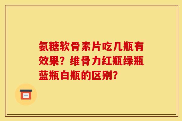 氨糖软骨素片吃几瓶有效果？维骨力红瓶绿瓶蓝瓶白瓶的区别？