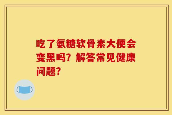 吃了氨糖软骨素大便会变黑吗？解答常见健康问题？