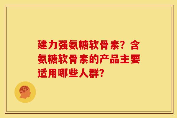 建力强氨糖软骨素？含氨糖软骨素的产品主要适用哪些人群？