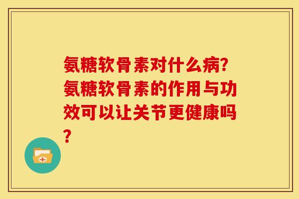 氨糖软骨素对什么病？氨糖软骨素的作用与功效可以让关节更健康吗？