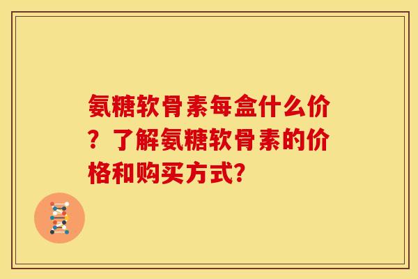 氨糖软骨素每盒什么价？了解氨糖软骨素的价格和购买方式？