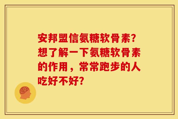 安邦盟信氨糖软骨素？想了解一下氨糖软骨素的作用，常常跑步的人吃好不好？