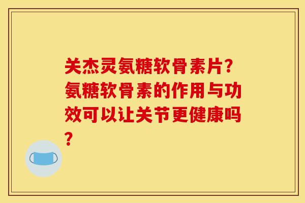 关杰灵氨糖软骨素片？氨糖软骨素的作用与功效可以让关节更健康吗？