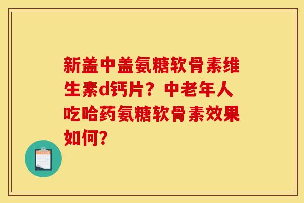 新盖中盖氨糖软骨素维生素d钙片？中老年人吃哈药氨糖软骨素效果如何？