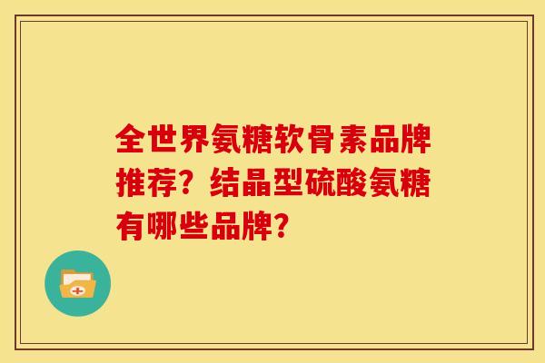 全世界氨糖软骨素品牌推荐？结晶型硫酸氨糖有哪些品牌？