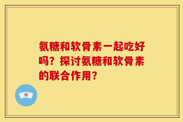 氨糖和软骨素一起吃好吗？探讨氨糖和软骨素的联合作用？