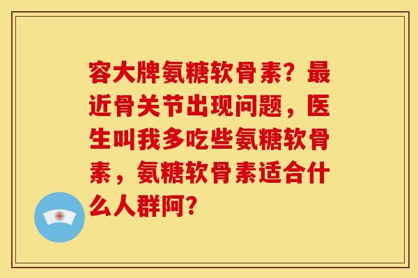 容大牌氨糖软骨素？最近骨关节出现问题，医生叫我多吃些氨糖软骨素，氨糖软骨素适合什么人群阿？