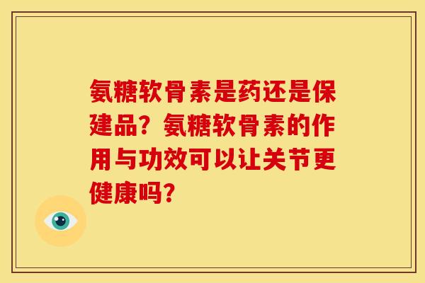 氨糖软骨素是药还是保建品？氨糖软骨素的作用与功效可以让关节更健康吗？