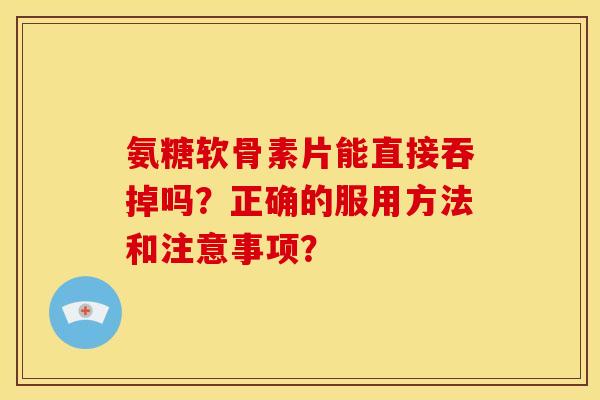 氨糖软骨素片能直接吞掉吗？正确的服用方法和注意事项？