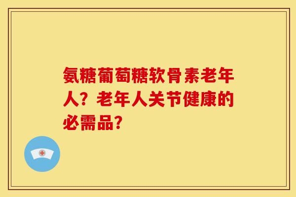 氨糖葡萄糖软骨素老年人？老年人关节健康的必需品？