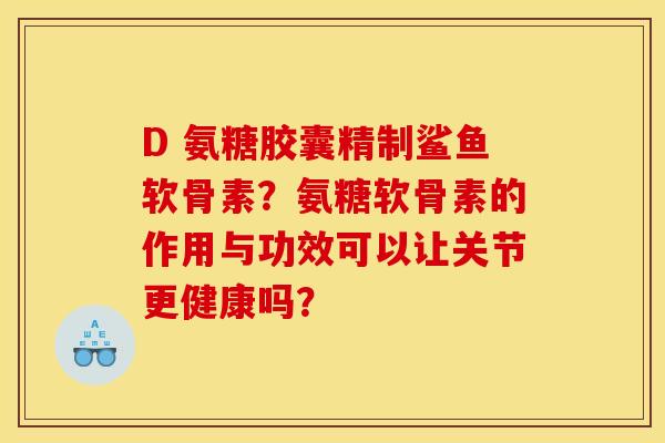 D 氨糖胶囊精制鲨鱼软骨素？氨糖软骨素的作用与功效可以让关节更健康吗？