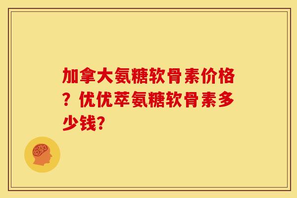 加拿大氨糖软骨素价格？优优萃氨糖软骨素多少钱？