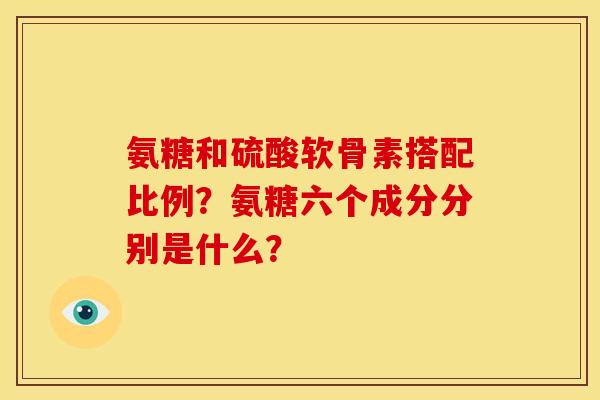 氨糖和硫酸软骨素搭配比例？氨糖六个成分分别是什么？