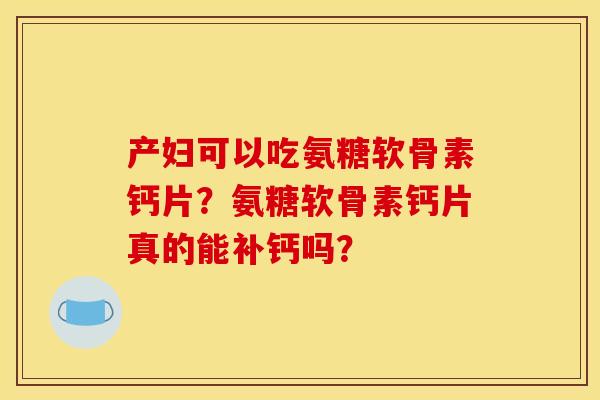 产妇可以吃氨糖软骨素钙片？氨糖软骨素钙片真的能补钙吗？