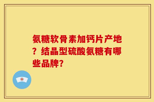 氨糖软骨素加钙片产地？结晶型硫酸氨糖有哪些品牌？