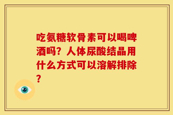 吃氨糖软骨素可以喝啤酒吗？人体尿酸结晶用什么方式可以溶解排除？