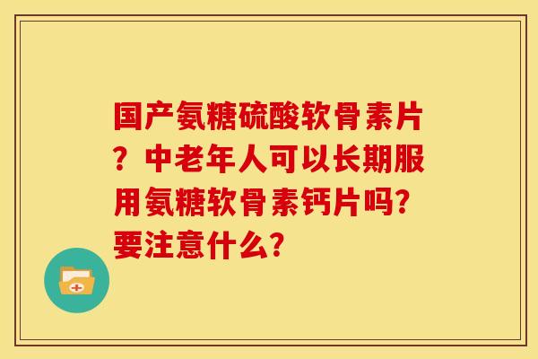 国产氨糖硫酸软骨素片？中老年人可以长期服用氨糖软骨素钙片吗？要注意什么？