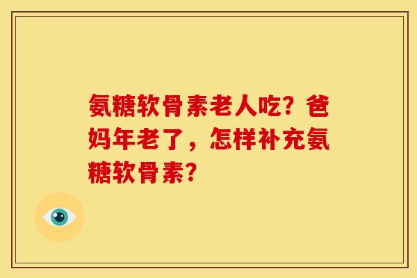 氨糖软骨素老人吃？爸妈年老了，怎样补充氨糖软骨素？