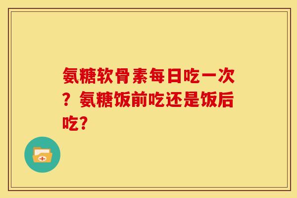 氨糖软骨素每日吃一次？氨糖饭前吃还是饭后吃？