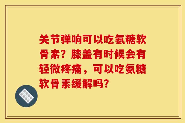 关节弹响可以吃氨糖软骨素？膝盖有时候会有轻微疼痛，可以吃氨糖软骨素缓解吗？