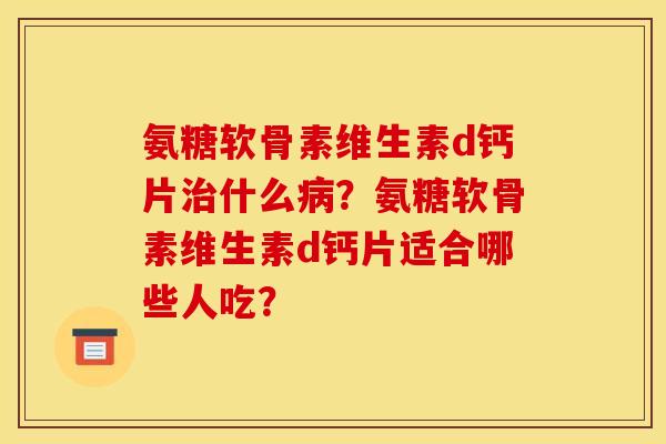 氨糖软骨素维生素d钙片治什么病？氨糖软骨素维生素d钙片适合哪些人吃？