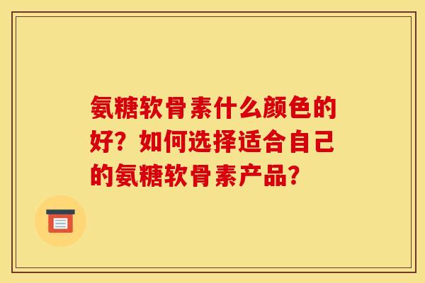 氨糖软骨素什么颜色的好？如何选择适合自己的氨糖软骨素产品？