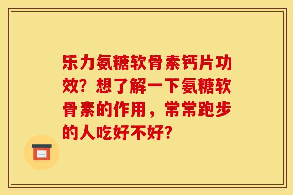 乐力氨糖软骨素钙片功效？想了解一下氨糖软骨素的作用，常常跑步的人吃好不好？