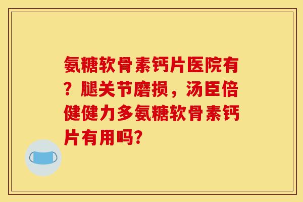 氨糖软骨素钙片医院有？腿关节磨损，汤臣倍健健力多氨糖软骨素钙片有用吗？