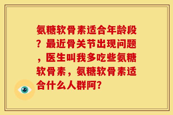 氨糖软骨素适合年龄段？最近骨关节出现问题，医生叫我多吃些氨糖软骨素，氨糖软骨素适合什么人群阿？