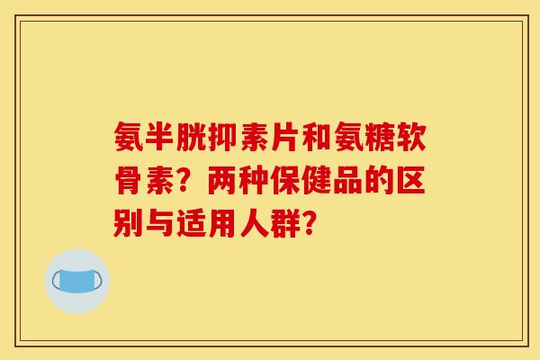 氨半胱抑素片和氨糖软骨素？两种保健品的区别与适用人群？