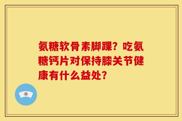 氨糖软骨素脚踝？吃氨糖钙片对保持膝关节健康有什么益处？
