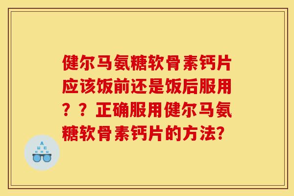 健尔马氨糖软骨素钙片应该饭前还是饭后服用？？正确服用健尔马氨糖软骨素钙片的方法？